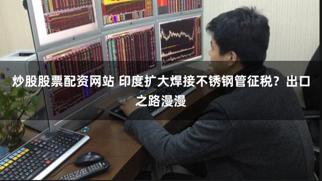 炒股股票配资网站 印度扩大焊接不锈钢管征税？出口之路漫漫