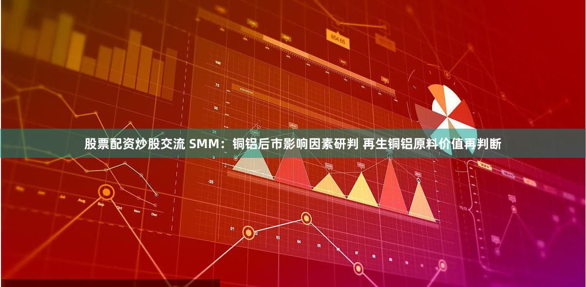 股票配资炒股交流 SMM：铜铝后市影响因素研判 再生铜铝原料价值再判断