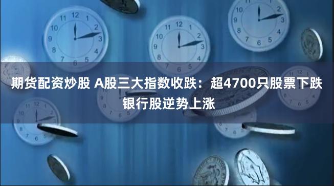 期货配资炒股 A股三大指数收跌：超4700只股票下跌 银行股逆势上涨