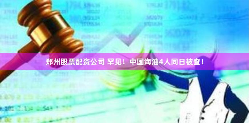 郑州股票配资公司 罕见！中国海油4人同日被查！