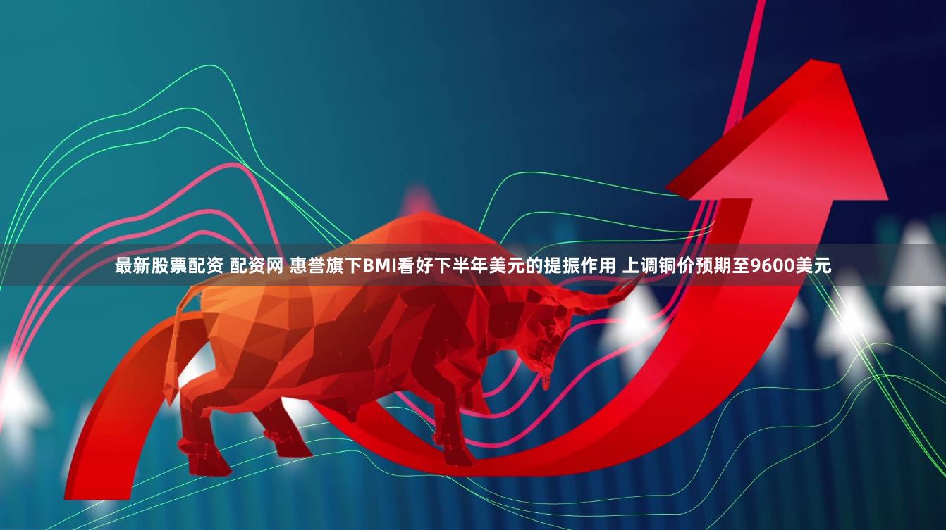 最新股票配资 配资网 惠誉旗下BMI看好下半年美元的提振作用 上调铜价预期至9600美元