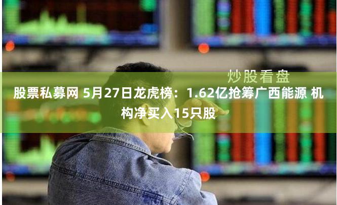 股票私募网 5月27日龙虎榜：1.62亿抢筹广西能源 机构净买入15只股