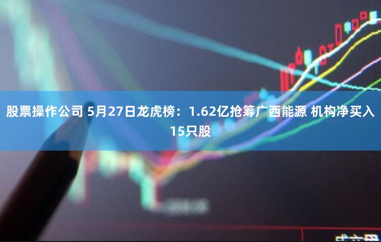 股票操作公司 5月27日龙虎榜：1.62亿抢筹广西能源 机构净买入15只股
