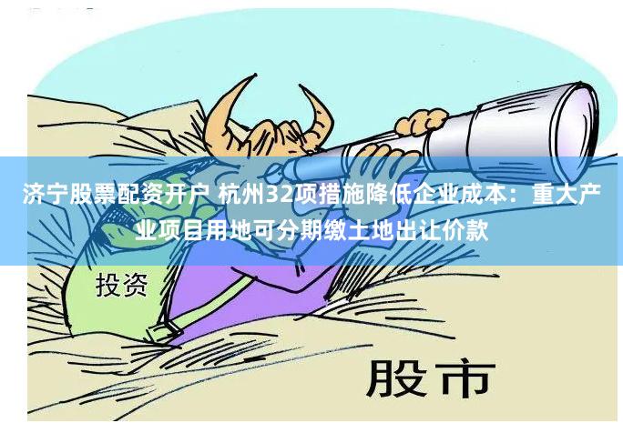 济宁股票配资开户 杭州32项措施降低企业成本：重大产业项目用地可分期缴土地出让价款