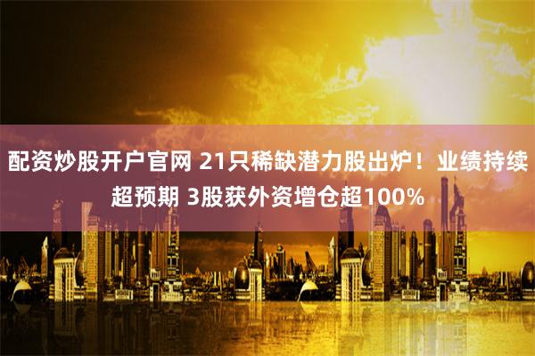 配资炒股开户官网 21只稀缺潜力股出炉！业绩持续超预期 3股获外资增仓超100%