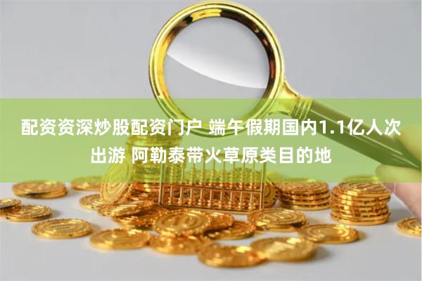 配资资深炒股配资门户 端午假期国内1.1亿人次出游 阿勒泰带火草原类目的地