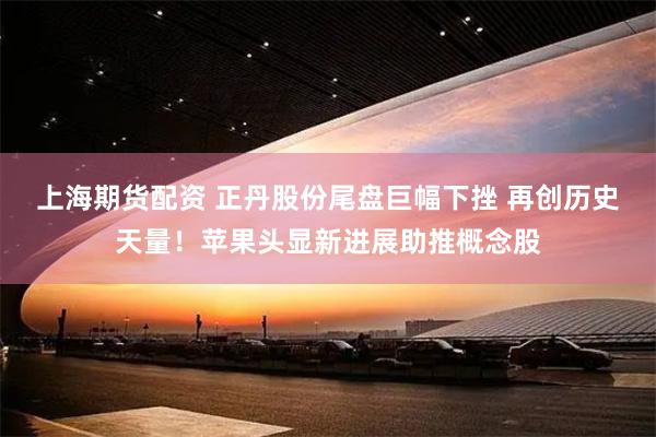 上海期货配资 正丹股份尾盘巨幅下挫 再创历史天量！苹果头显新进展助推概念股