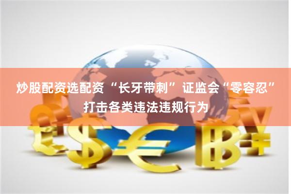 炒股配资选配资 “长牙带刺” 证监会“零容忍”打击各类违法违规行为