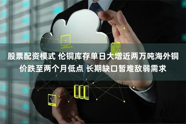 股票配资模式 伦铜库存单日大增近两万吨海外铜价跌至两个月低点 长期缺口暂难敌弱需求