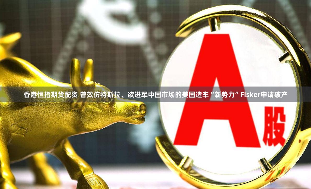 香港恒指期货配资 曾效仿特斯拉、欲进军中国市场的美国造车“新势力”Fisker申请破产
