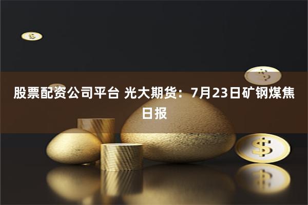 股票配资公司平台 光大期货：7月23日矿钢煤焦日报