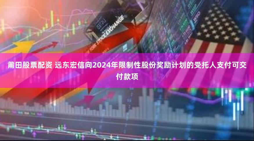 莆田股票配资 远东宏信向2024年限制性股份奖励计划的受托人支付可交付款项