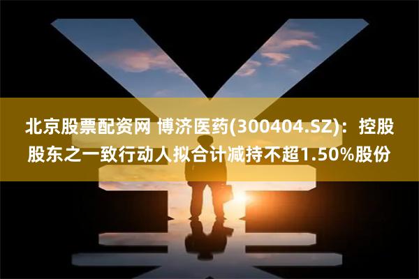 北京股票配资网 博济医药(300404.SZ)：控股股东之一致行动人拟合计减持不超1.50%股份