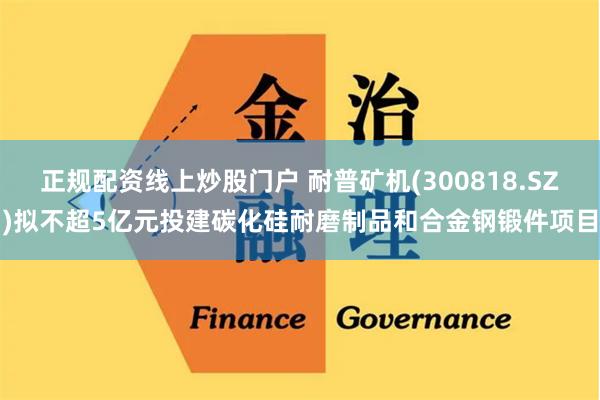 正规配资线上炒股门户 耐普矿机(300818.SZ)拟不超5亿元投建碳化硅耐磨制品和合金钢锻件项目