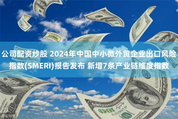 公司配资炒股 2024年中国中小微外贸企业出口风险指数(SMERI)报告发布 新增7条产业链维度指数