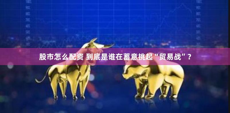 股市怎么配资 到底是谁在蓄意挑起“贸易战”？