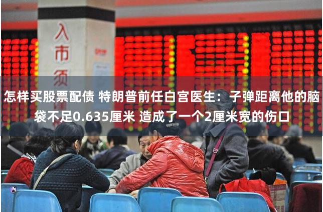 怎样买股票配债 特朗普前任白宫医生：子弹距离他的脑袋不足0.635厘米 造成了一个2厘米宽的伤口
