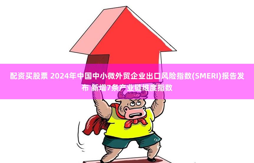 配资买股票 2024年中国中小微外贸企业出口风险指数(SMERI)报告发布 新增7条产业链维度指数