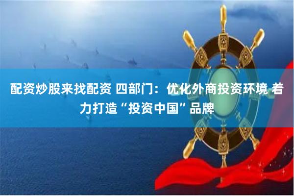 配资炒股来找配资 四部门：优化外商投资环境 着力打造“投资中国”品牌