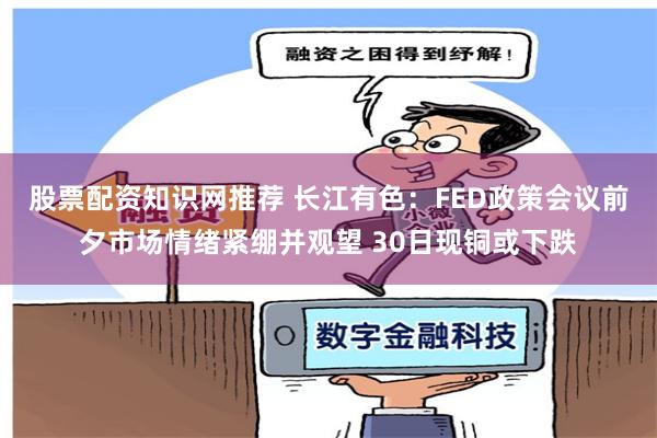 股票配资知识网推荐 长江有色：FED政策会议前夕市场情绪紧绷并观望 30日现铜或下跌