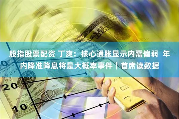 股指股票配资 丁爽：核心通胀显示内需偏弱  年内降准降息将是大概率事件｜首席读数据