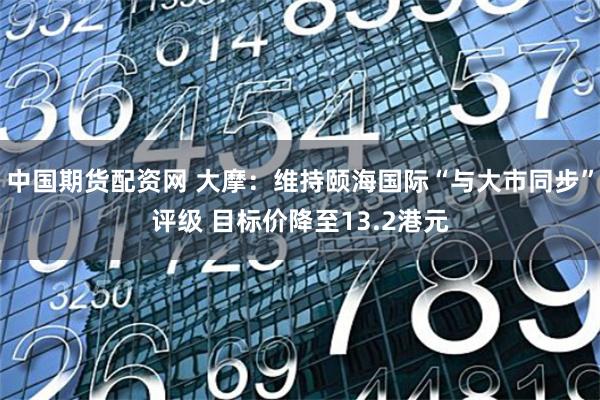 中国期货配资网 大摩：维持颐海国际“与大市同步”评级 目标价降至13.2港元
