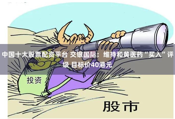 中国十大股票配资平台 交银国际：维持和黄医药“买入”评级 目标价40港元