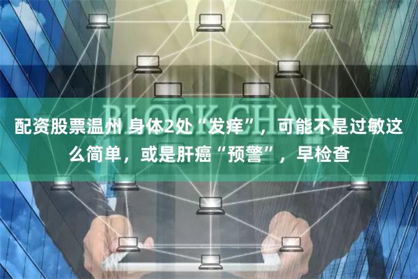 配资股票温州 身体2处“发痒”，可能不是过敏这么简单，或是肝癌“预警”，早检查