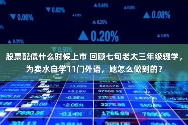 股票配债什么时候上市 回顾七旬老太三年级辍学，为卖水自学11门外语，她怎么做到的？