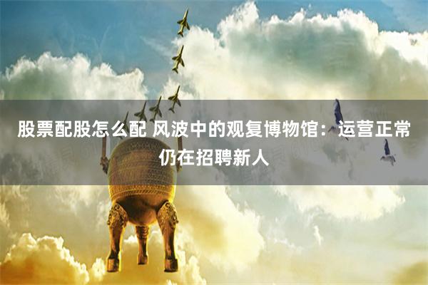 股票配股怎么配 风波中的观复博物馆：运营正常仍在招聘新人