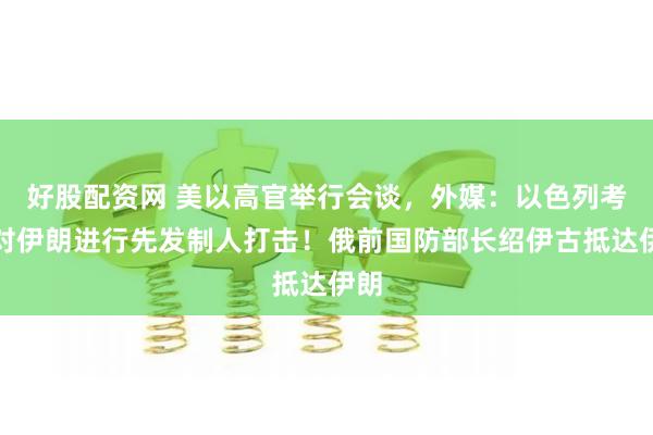 好股配资网 美以高官举行会谈，外媒：以色列考虑对伊朗进行先发制人打击！俄前国防部长绍伊古抵达伊朗
