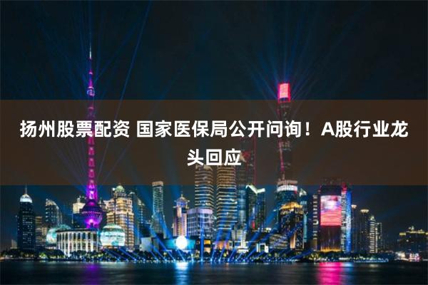 扬州股票配资 国家医保局公开问询！A股行业龙头回应