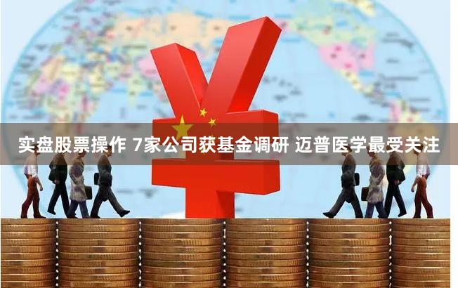实盘股票操作 7家公司获基金调研 迈普医学最受关注
