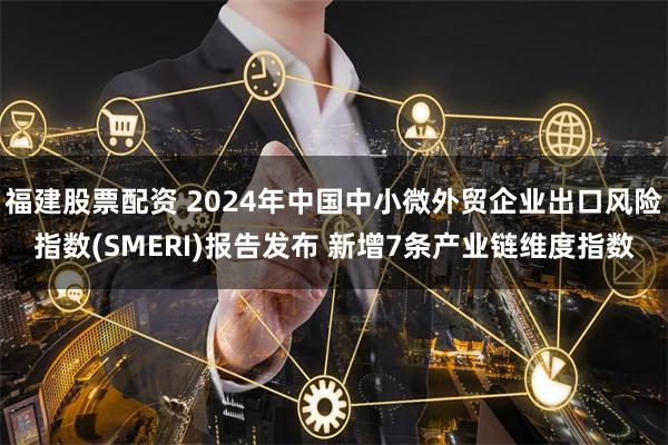 福建股票配资 2024年中国中小微外贸企业出口风险指数(SMERI)报告发布 新增7条产业链维度指数