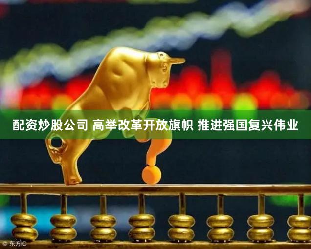 配资炒股公司 高举改革开放旗帜 推进强国复兴伟业