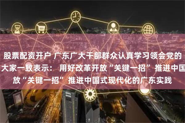 股票配资开户 广东广大干部群众认真学习领会党的二十届三中全会精神 大家一致表示： 用好改革开放“关键一招” 推进中国式现代化的广东实践