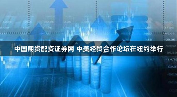 中国期货配资证券网 中美经贸合作论坛在纽约举行