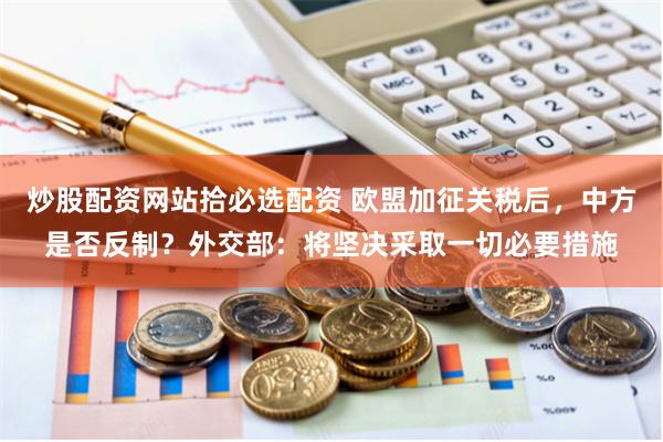 炒股配资网站拾必选配资 欧盟加征关税后，中方是否反制？外交部：将坚决采取一切必要措施