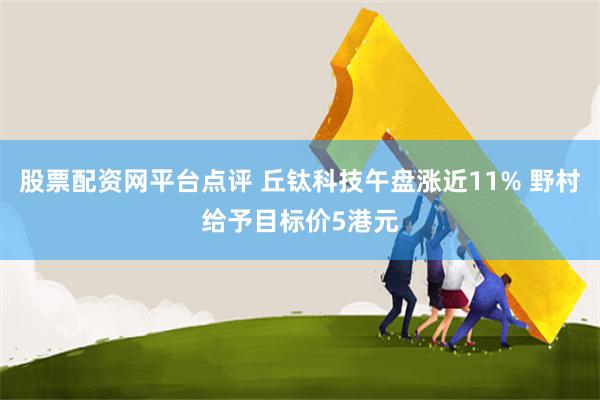 股票配资网平台点评 丘钛科技午盘涨近11% 野村给予目标价5港元