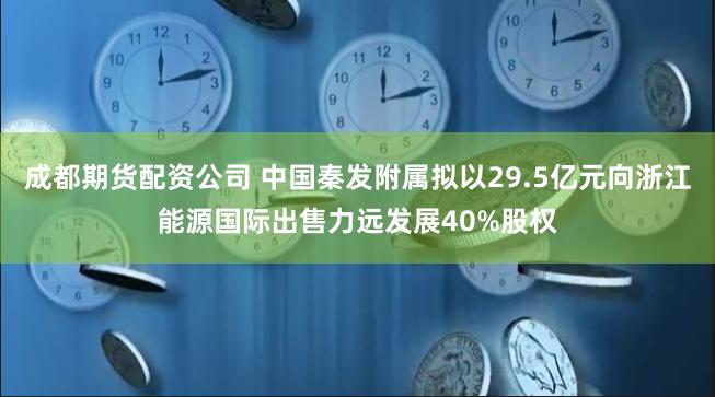 成都期货配资公司 中国秦发附属拟以29.5亿元向浙江能源国际出售力远发展40%股权