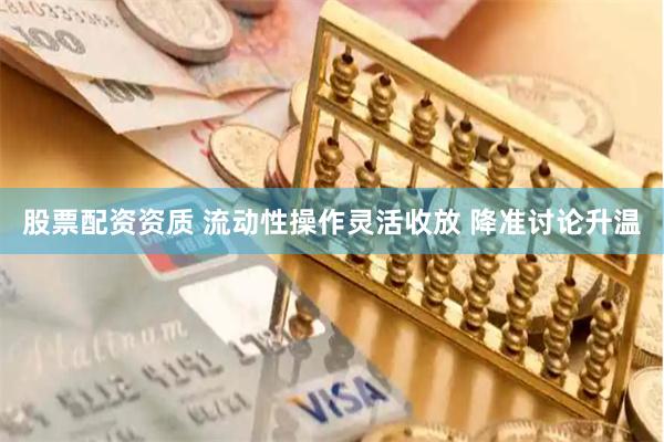 股票配资资质 流动性操作灵活收放 降准讨论升温
