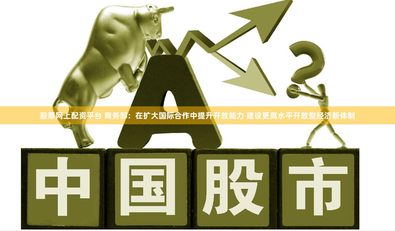 股票网上配资平台 商务部：在扩大国际合作中提升开放能力 建设更高水平开放型经济新体制