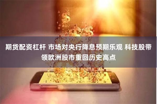 期货配资杠杆 市场对央行降息预期乐观 科技股带领欧洲股市重回历史高点