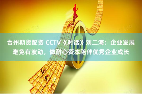 台州期货配资 CCTV《对话》刘二海：企业发展难免有波动，做耐心资本陪伴优秀企业成长