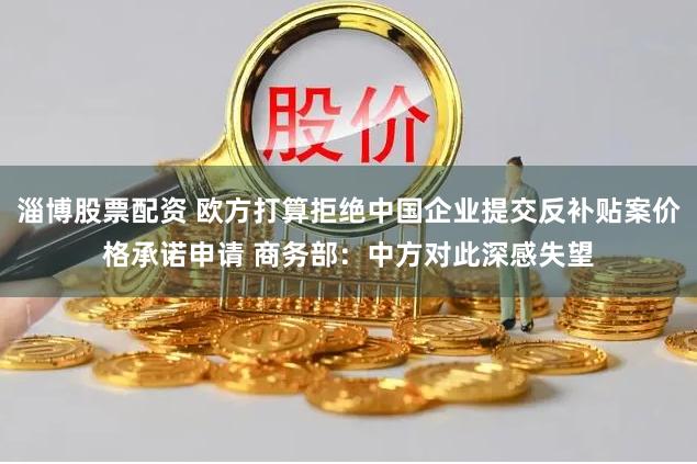 淄博股票配资 欧方打算拒绝中国企业提交反补贴案价格承诺申请 商务部：中方对此深感失望