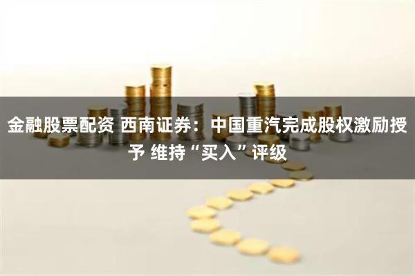 金融股票配资 西南证券：中国重汽完成股权激励授予 维持“买入”评级