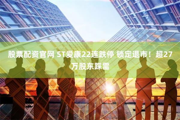 股票配资官网 ST爱康22连跌停 锁定退市！超27万股东踩雷