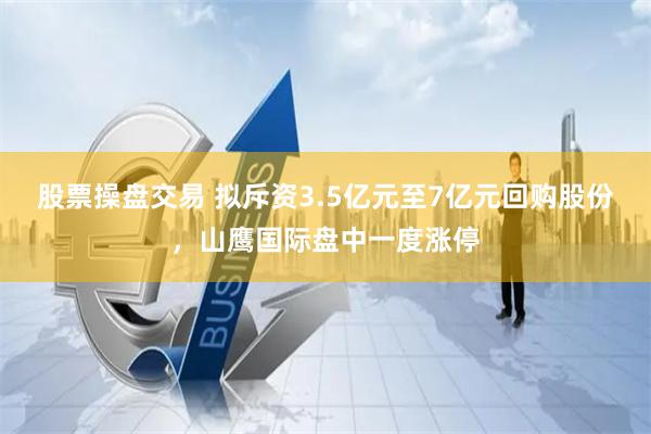 股票操盘交易 拟斥资3.5亿元至7亿元回购股份，山鹰国际盘中一度涨停