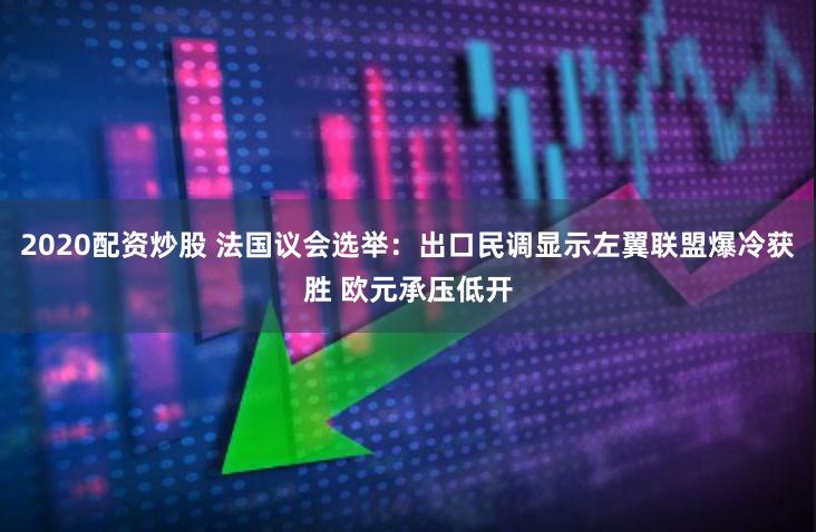 2020配资炒股 法国议会选举：出口民调显示左翼联盟爆冷获胜 欧元承压低开
