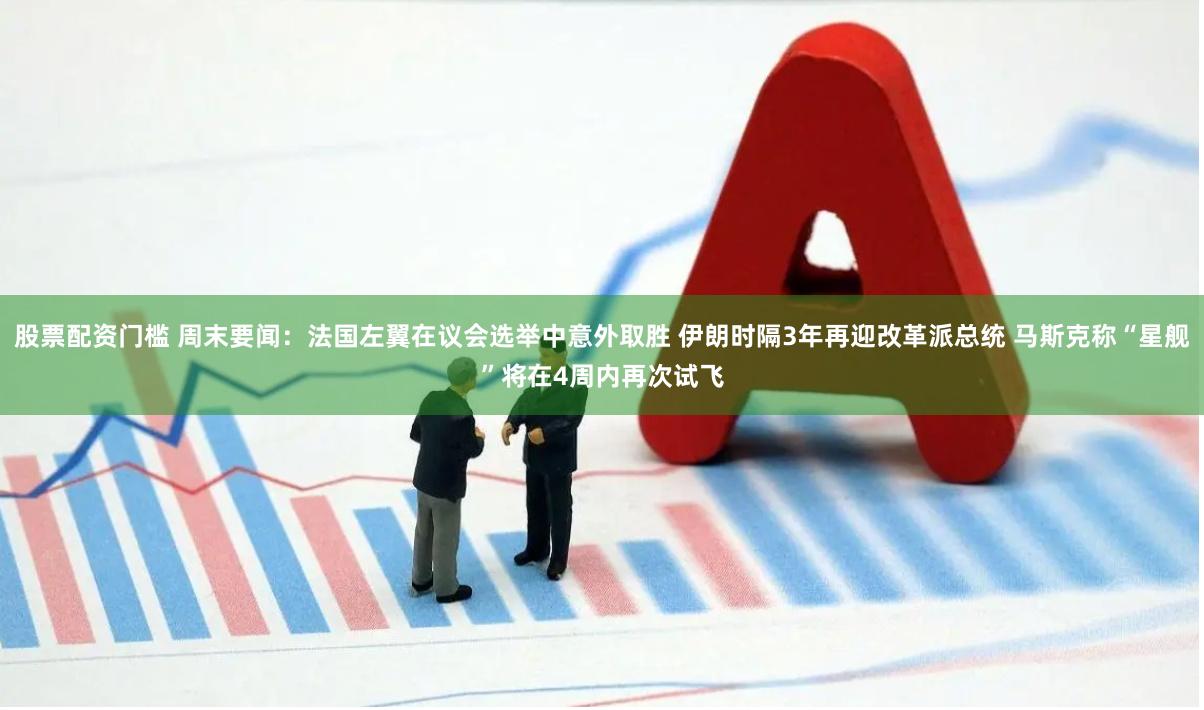 股票配资门槛 周末要闻：法国左翼在议会选举中意外取胜 伊朗时隔3年再迎改革派总统 马斯克称“星舰”将在4周内再次试飞